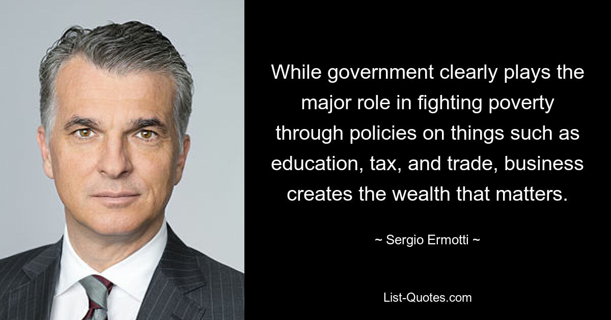 While government clearly plays the major role in fighting poverty through policies on things such as education, tax, and trade, business creates the wealth that matters. — © Sergio Ermotti