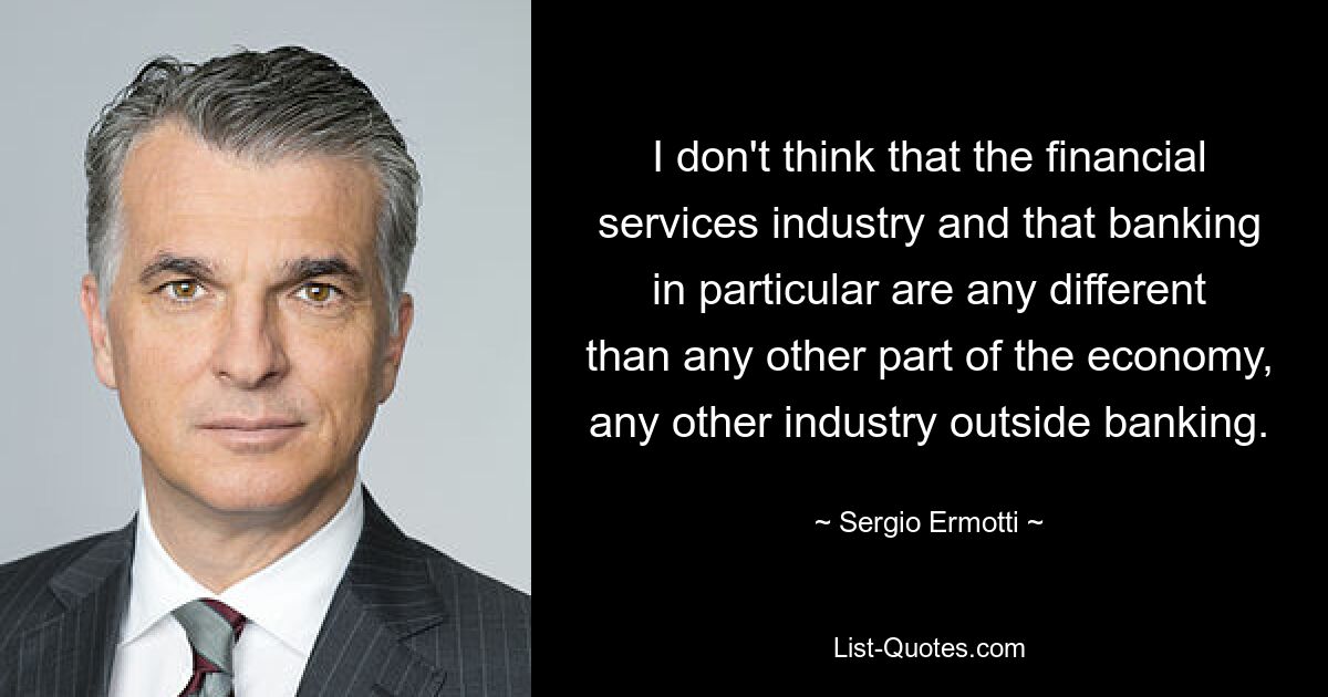 I don't think that the financial services industry and that banking in particular are any different than any other part of the economy, any other industry outside banking. — © Sergio Ermotti