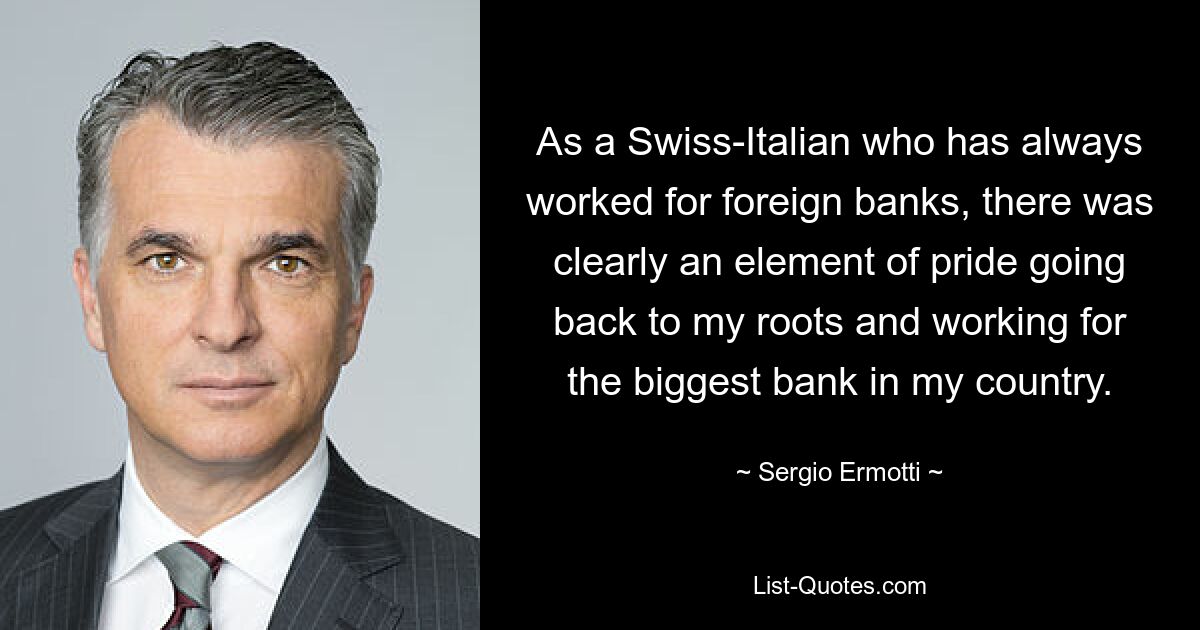 As a Swiss-Italian who has always worked for foreign banks, there was clearly an element of pride going back to my roots and working for the biggest bank in my country. — © Sergio Ermotti