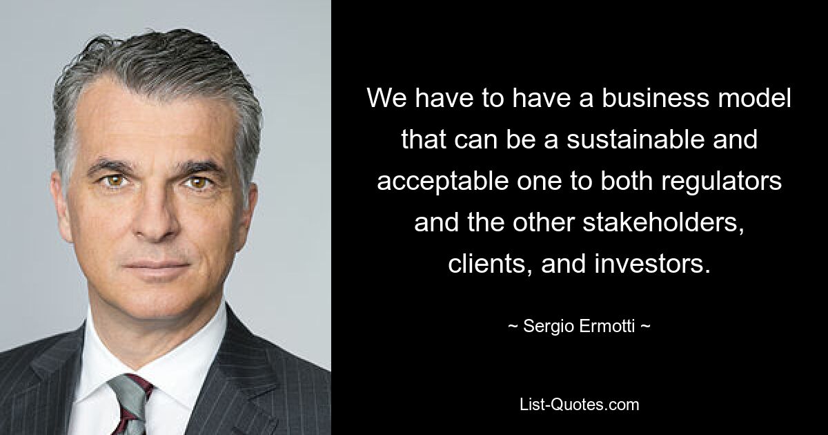 We have to have a business model that can be a sustainable and acceptable one to both regulators and the other stakeholders, clients, and investors. — © Sergio Ermotti