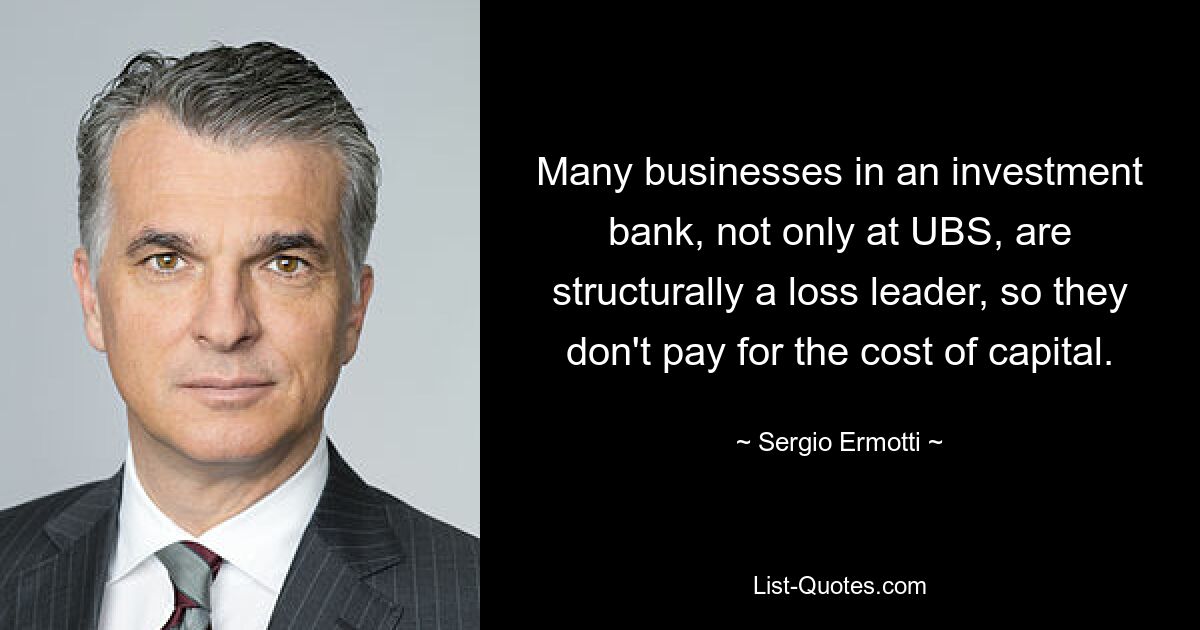 Many businesses in an investment bank, not only at UBS, are structurally a loss leader, so they don't pay for the cost of capital. — © Sergio Ermotti