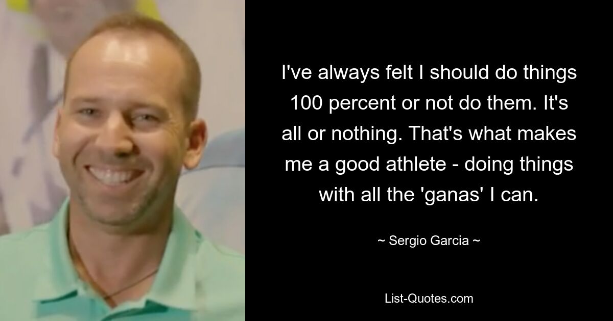 I've always felt I should do things 100 percent or not do them. It's all or nothing. That's what makes me a good athlete - doing things with all the 'ganas' I can. — © Sergio Garcia