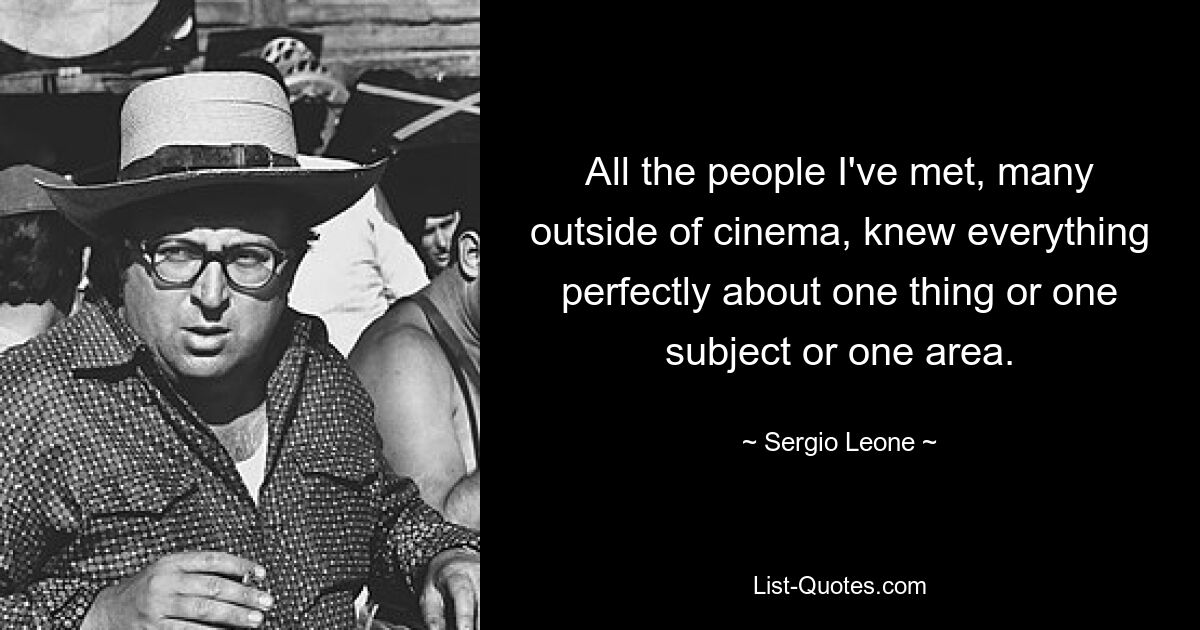 All the people I've met, many outside of cinema, knew everything perfectly about one thing or one subject or one area. — © Sergio Leone