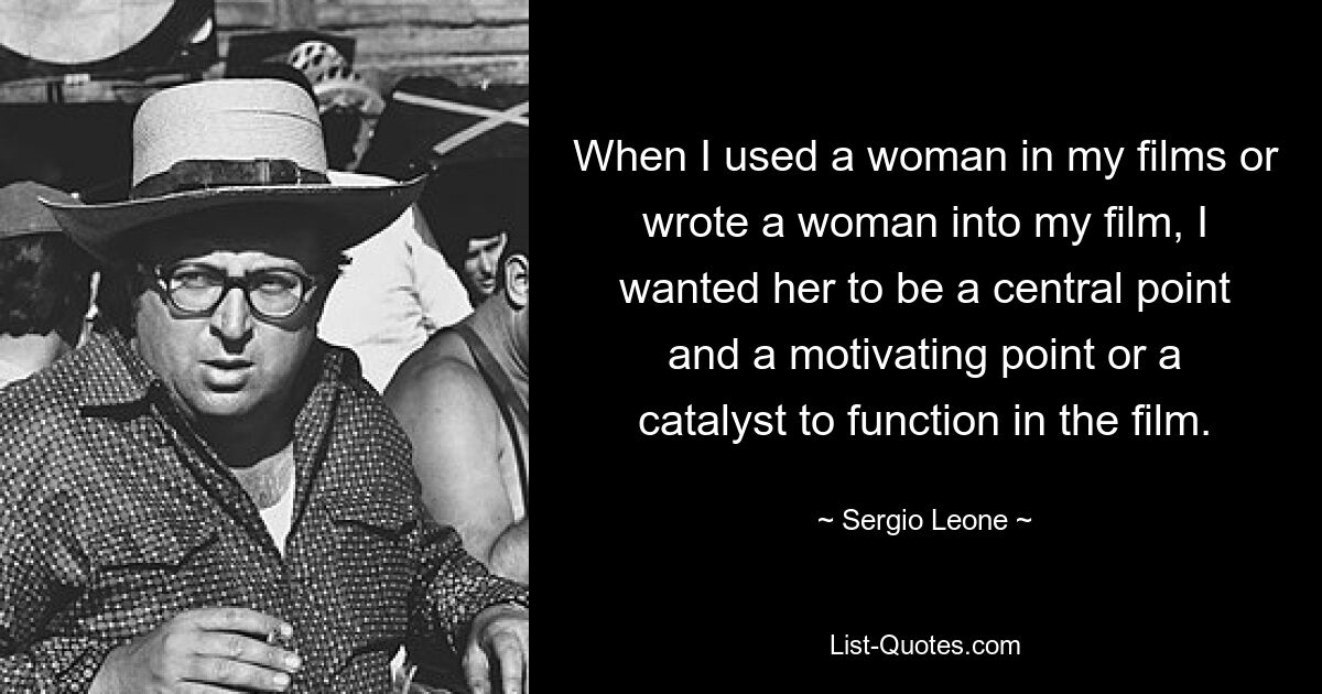 When I used a woman in my films or wrote a woman into my film, I wanted her to be a central point and a motivating point or a catalyst to function in the film. — © Sergio Leone