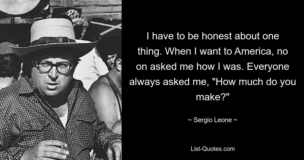 I have to be honest about one thing. When I want to America, no on asked me how I was. Everyone always asked me, "How much do you make?" — © Sergio Leone