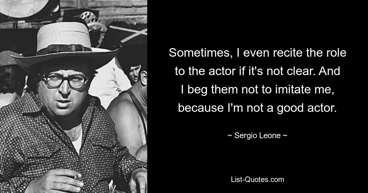 Sometimes, I even recite the role to the actor if it's not clear. And I beg them not to imitate me, because I'm not a good actor. — © Sergio Leone