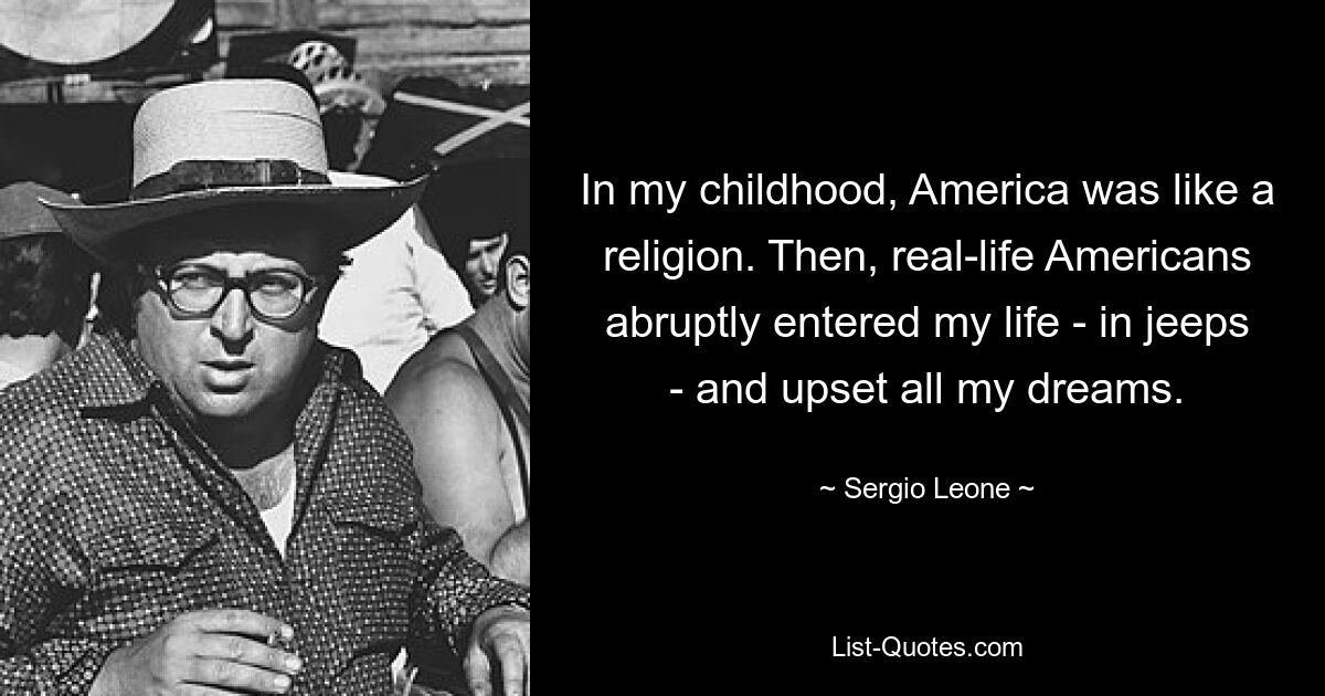 In my childhood, America was like a religion. Then, real-life Americans abruptly entered my life - in jeeps - and upset all my dreams. — © Sergio Leone