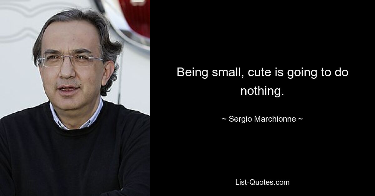 Being small, cute is going to do nothing. — © Sergio Marchionne