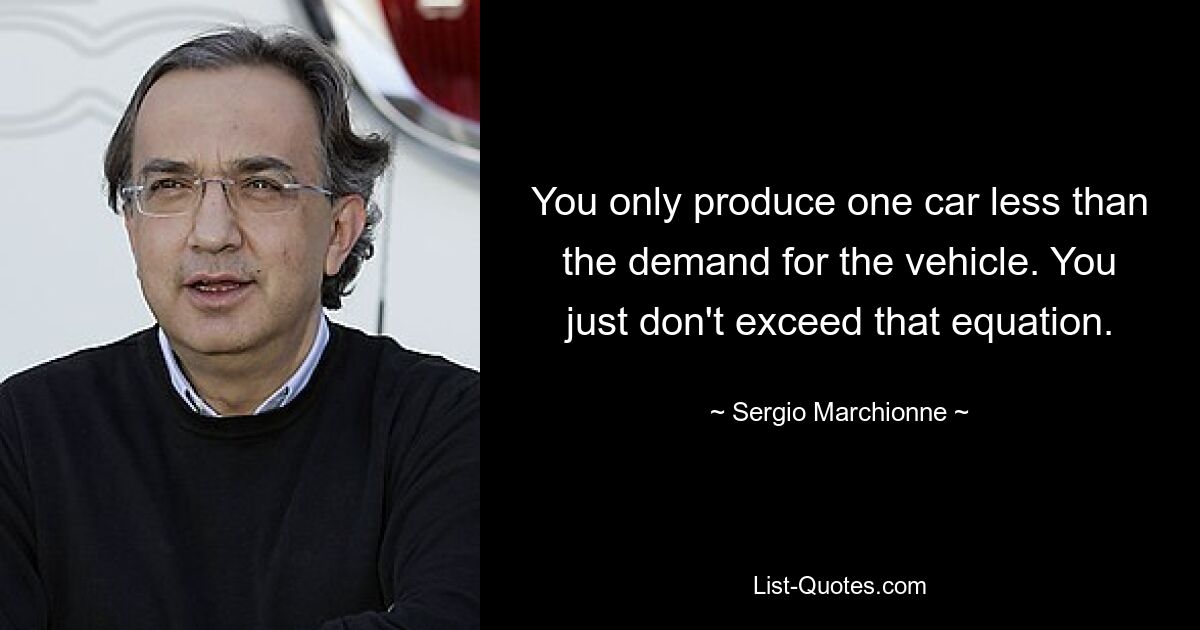 You only produce one car less than the demand for the vehicle. You just don't exceed that equation. — © Sergio Marchionne