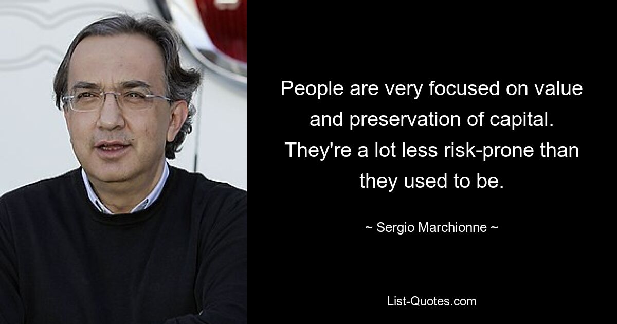 People are very focused on value and preservation of capital. They're a lot less risk-prone than they used to be. — © Sergio Marchionne