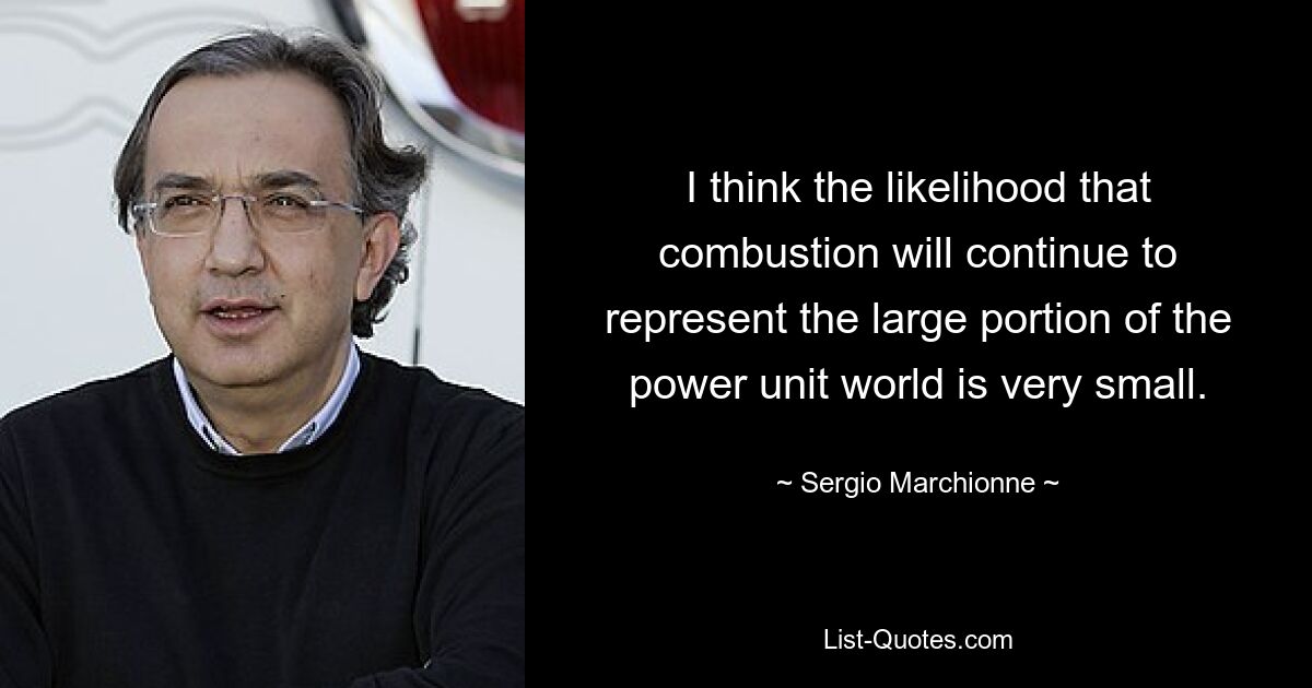 I think the likelihood that combustion will continue to represent the large portion of the power unit world is very small. — © Sergio Marchionne