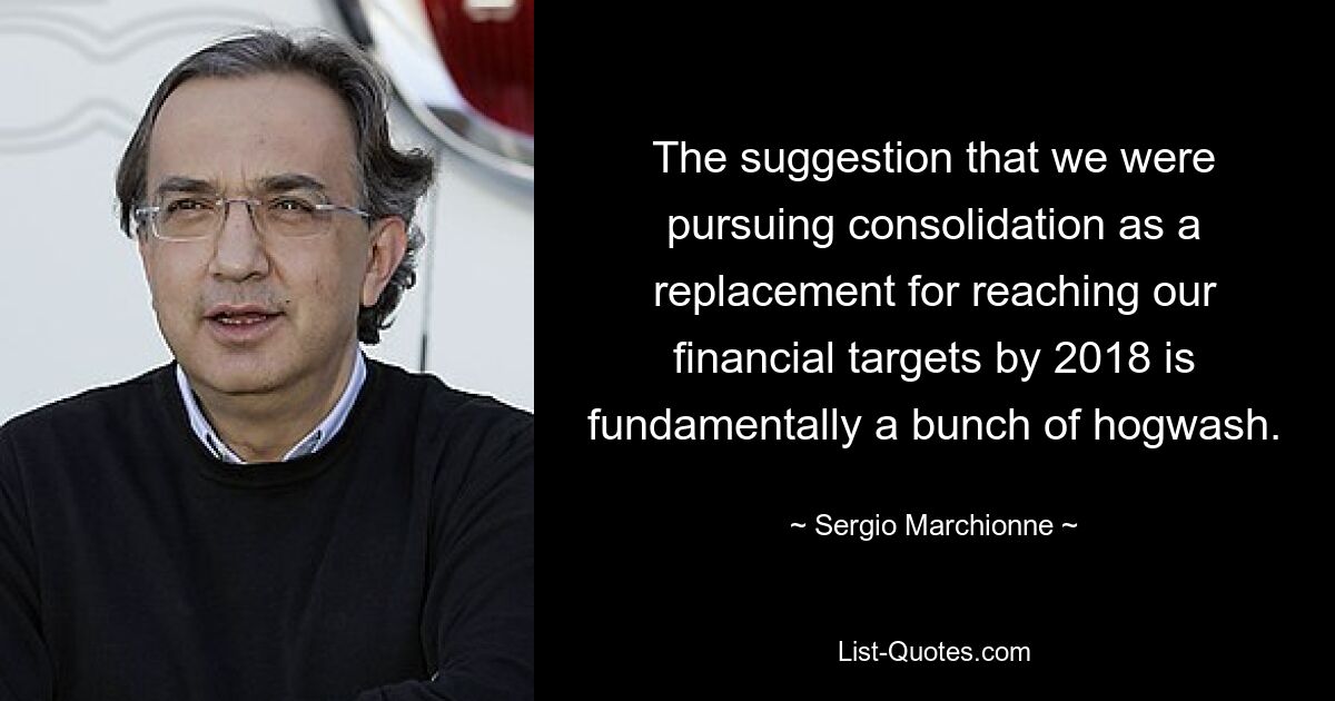 The suggestion that we were pursuing consolidation as a replacement for reaching our financial targets by 2018 is fundamentally a bunch of hogwash. — © Sergio Marchionne