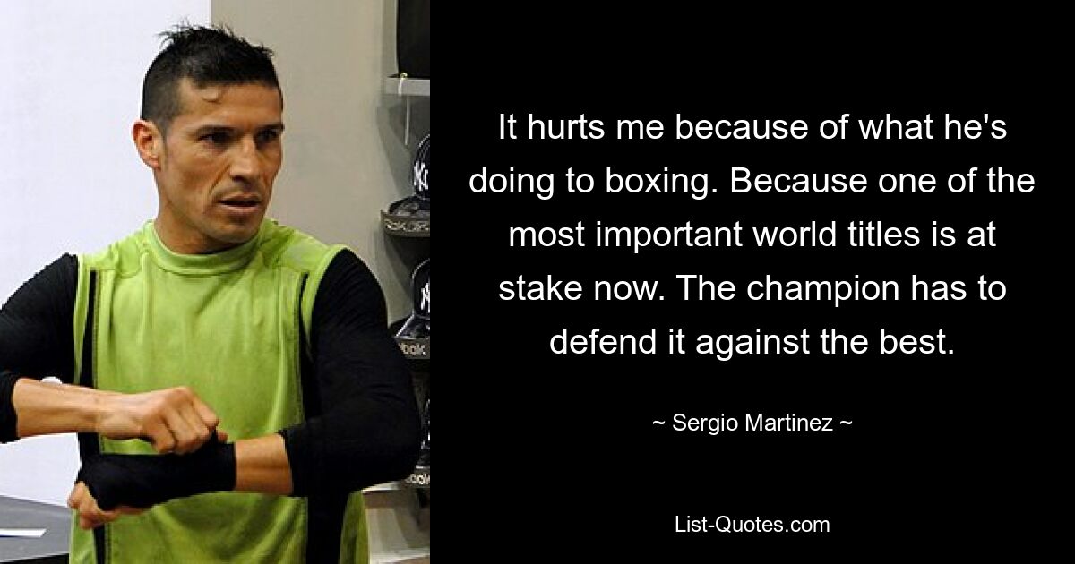 It hurts me because of what he's doing to boxing. Because one of the most important world titles is at stake now. The champion has to defend it against the best. — © Sergio Martinez