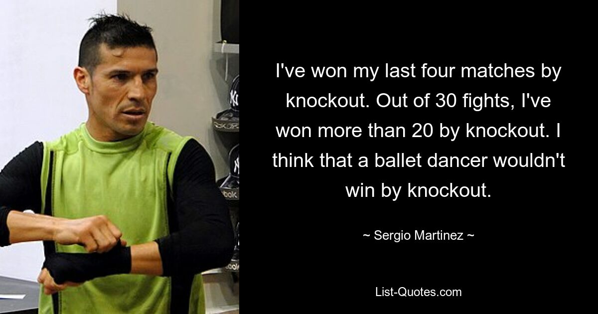 I've won my last four matches by knockout. Out of 30 fights, I've won more than 20 by knockout. I think that a ballet dancer wouldn't win by knockout. — © Sergio Martinez