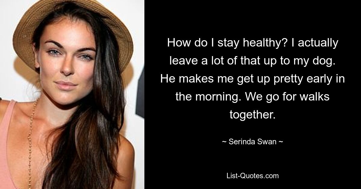 How do I stay healthy? I actually leave a lot of that up to my dog. He makes me get up pretty early in the morning. We go for walks together. — © Serinda Swan