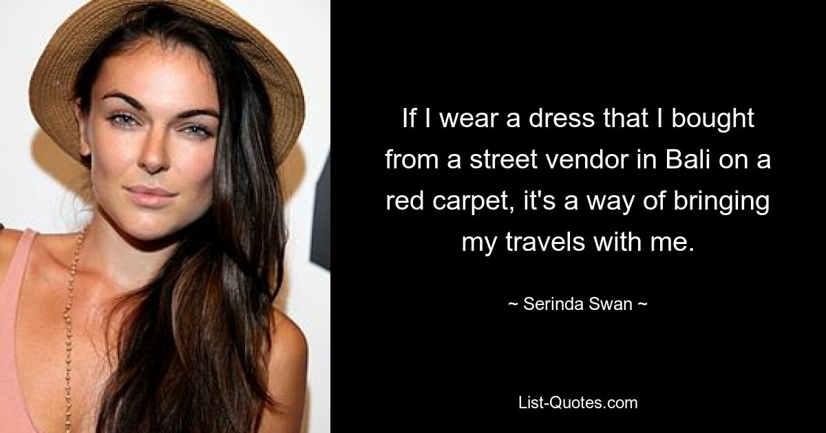 If I wear a dress that I bought from a street vendor in Bali on a red carpet, it's a way of bringing my travels with me. — © Serinda Swan