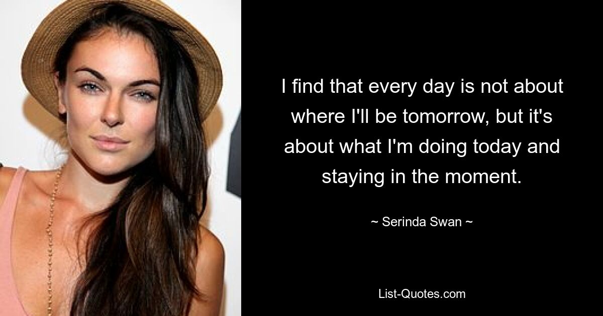 I find that every day is not about where I'll be tomorrow, but it's about what I'm doing today and staying in the moment. — © Serinda Swan