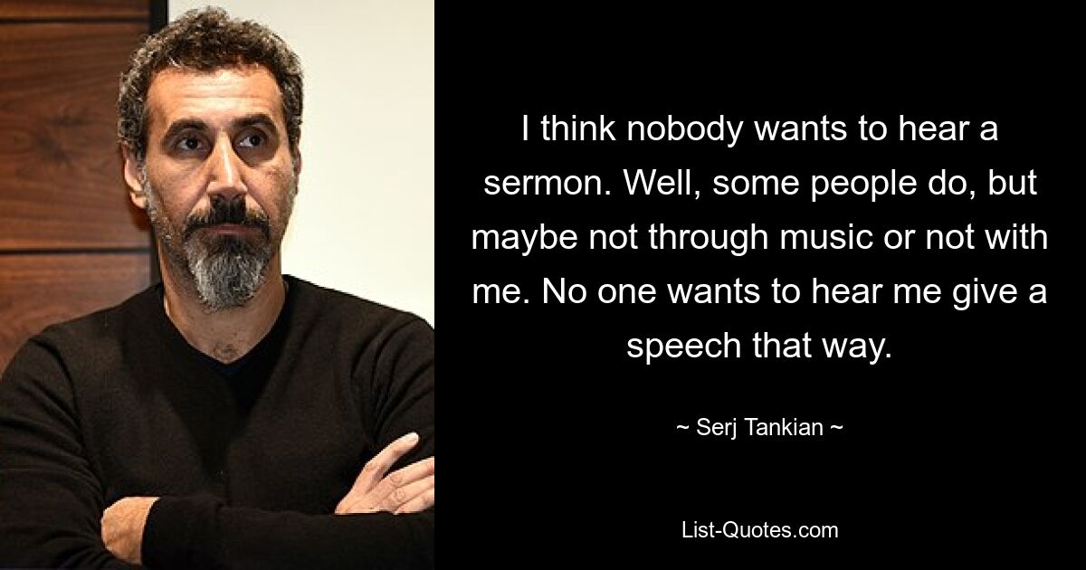 I think nobody wants to hear a sermon. Well, some people do, but maybe not through music or not with me. No one wants to hear me give a speech that way. — © Serj Tankian