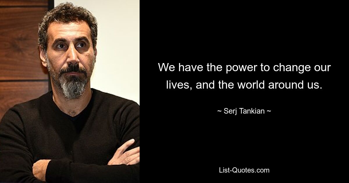 We have the power to change our lives, and the world around us. — © Serj Tankian