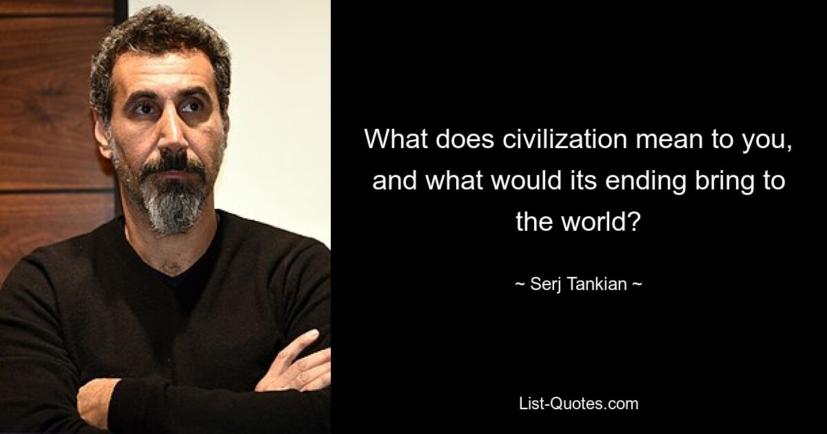 What does civilization mean to you, and what would its ending bring to the world? — © Serj Tankian