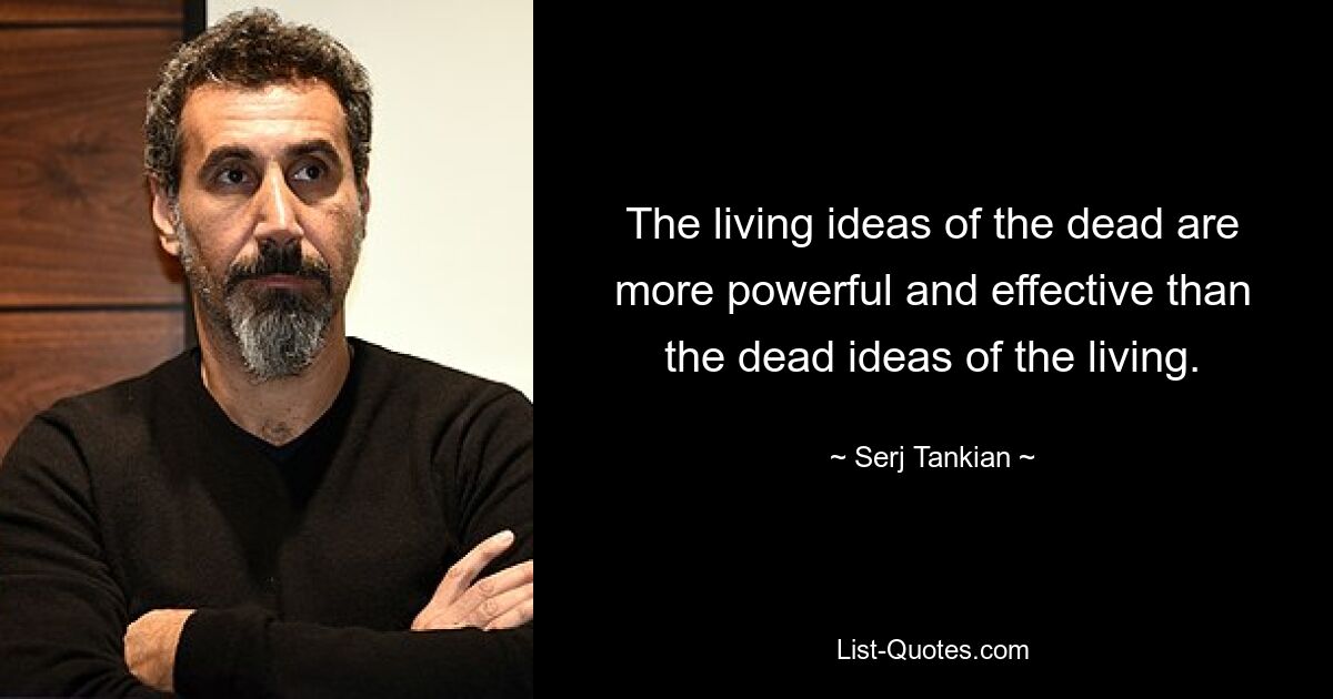 The living ideas of the dead are more powerful and effective than the dead ideas of the living. — © Serj Tankian