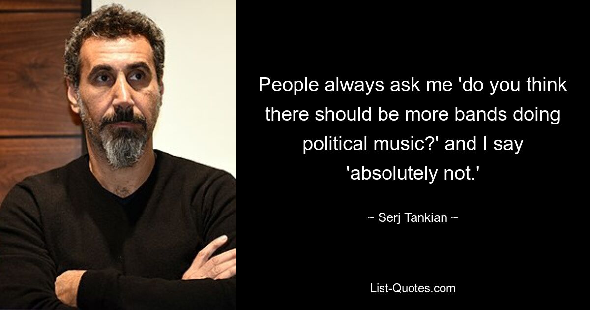 People always ask me 'do you think there should be more bands doing political music?' and I say 'absolutely not.' — © Serj Tankian