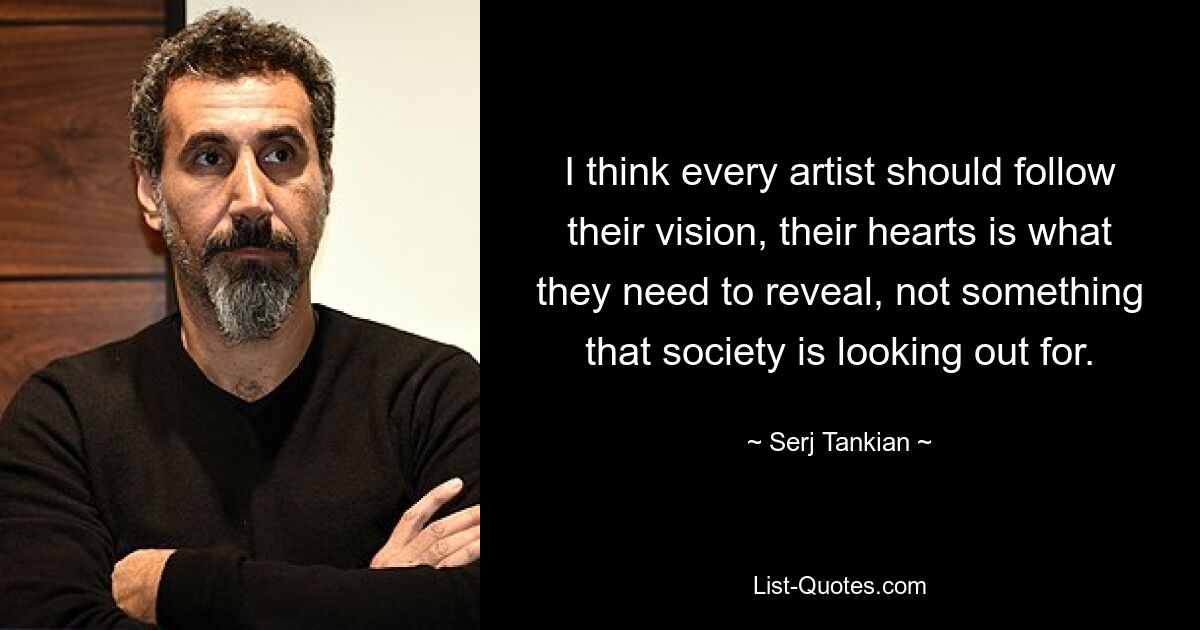 I think every artist should follow their vision, their hearts is what they need to reveal, not something that society is looking out for. — © Serj Tankian