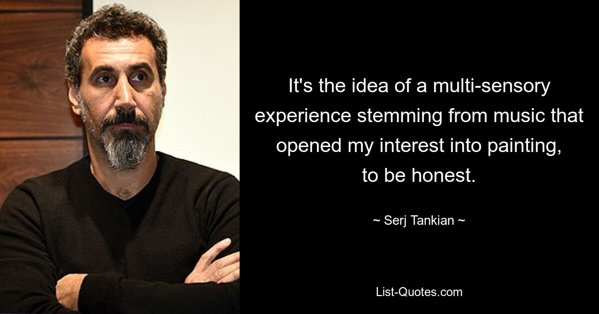 It's the idea of a multi-sensory experience stemming from music that opened my interest into painting, to be honest. — © Serj Tankian