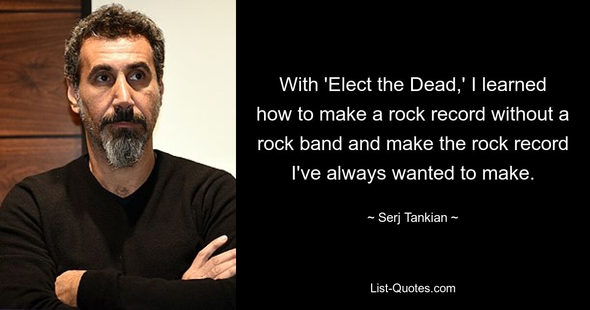 With 'Elect the Dead,' I learned how to make a rock record without a rock band and make the rock record I've always wanted to make. — © Serj Tankian