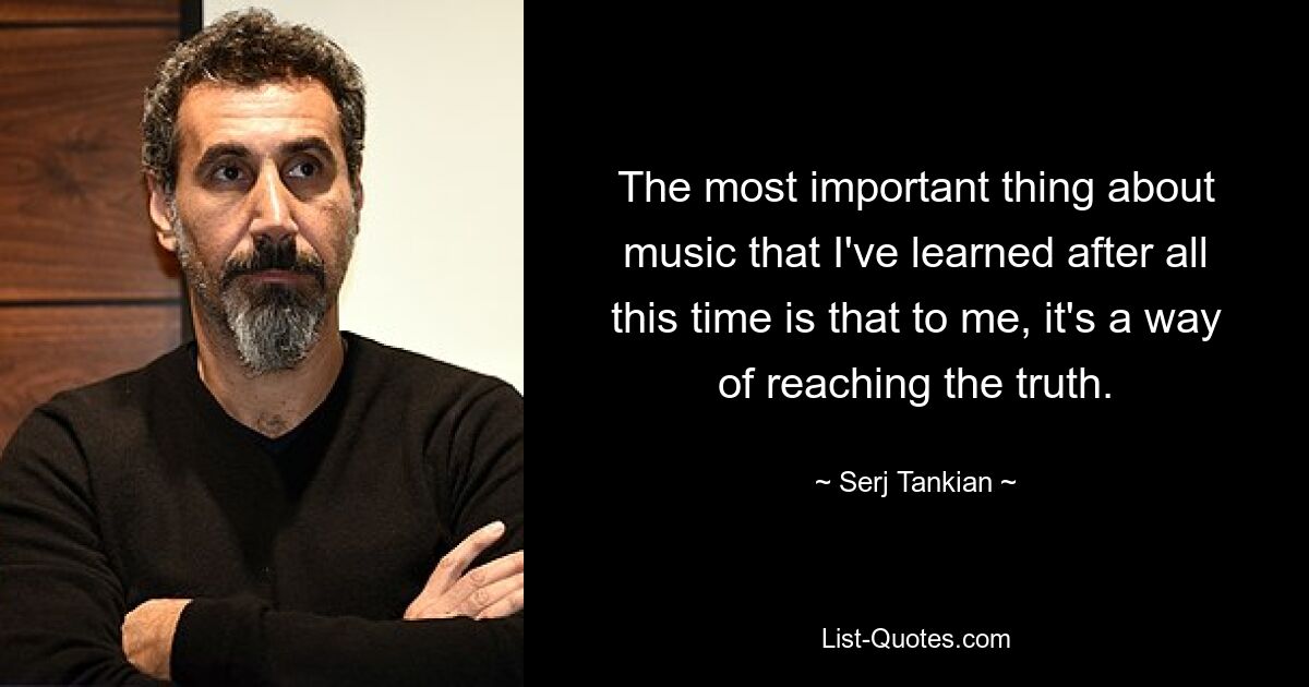 The most important thing about music that I've learned after all this time is that to me, it's a way of reaching the truth. — © Serj Tankian