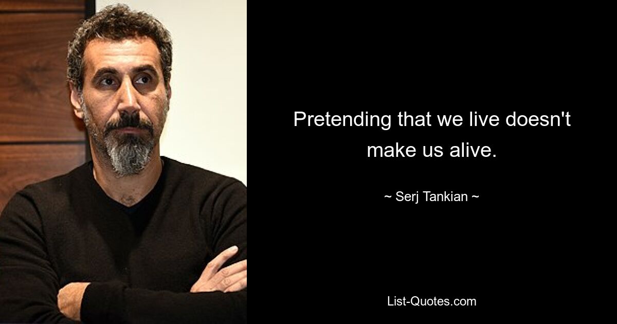 Pretending that we live doesn't make us alive. — © Serj Tankian