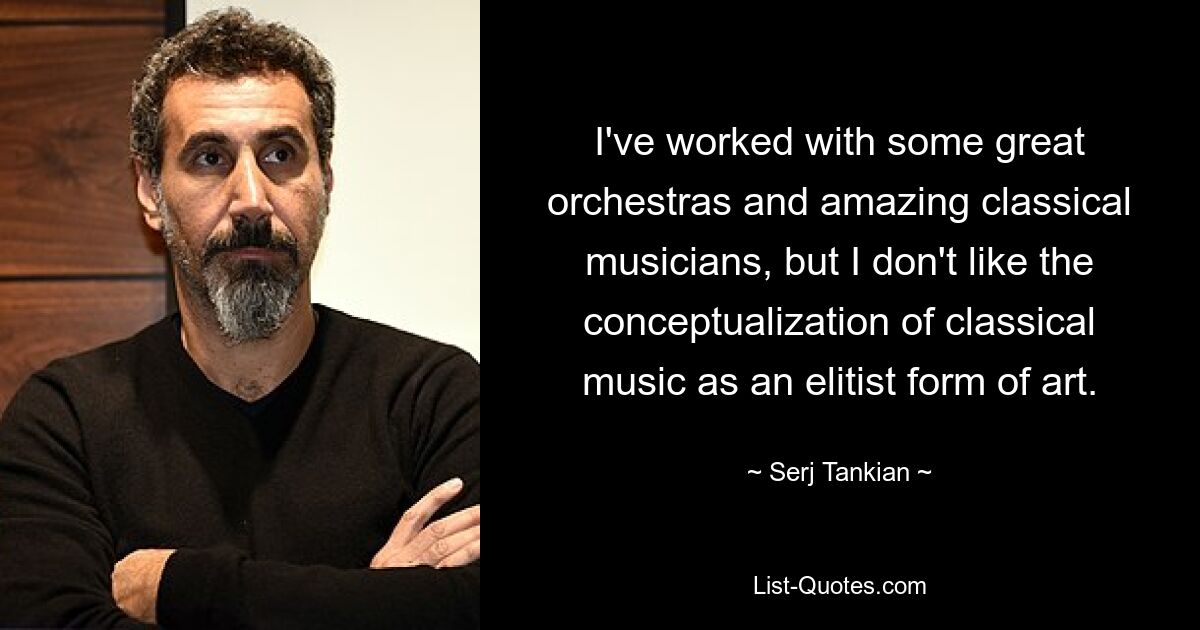 Ich habe mit einigen großartigen Orchestern und großartigen klassischen Musikern zusammengearbeitet, aber mir gefällt die Konzeptualisierung klassischer Musik als elitäre Kunstform nicht. — © Serj Tankian 