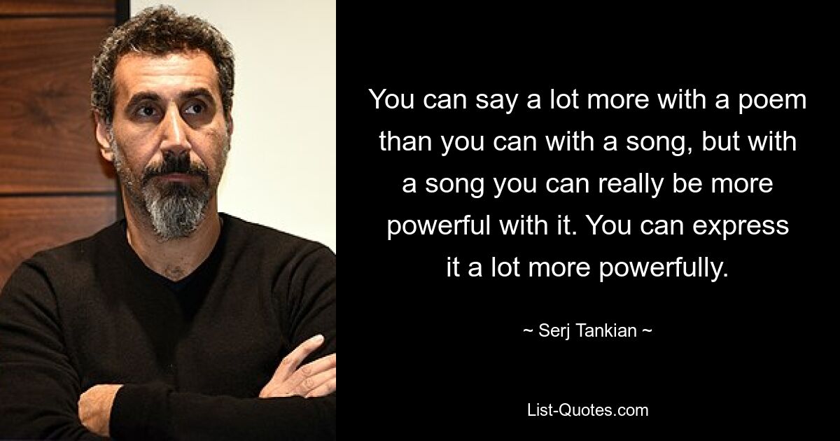 You can say a lot more with a poem than you can with a song, but with a song you can really be more powerful with it. You can express it a lot more powerfully. — © Serj Tankian