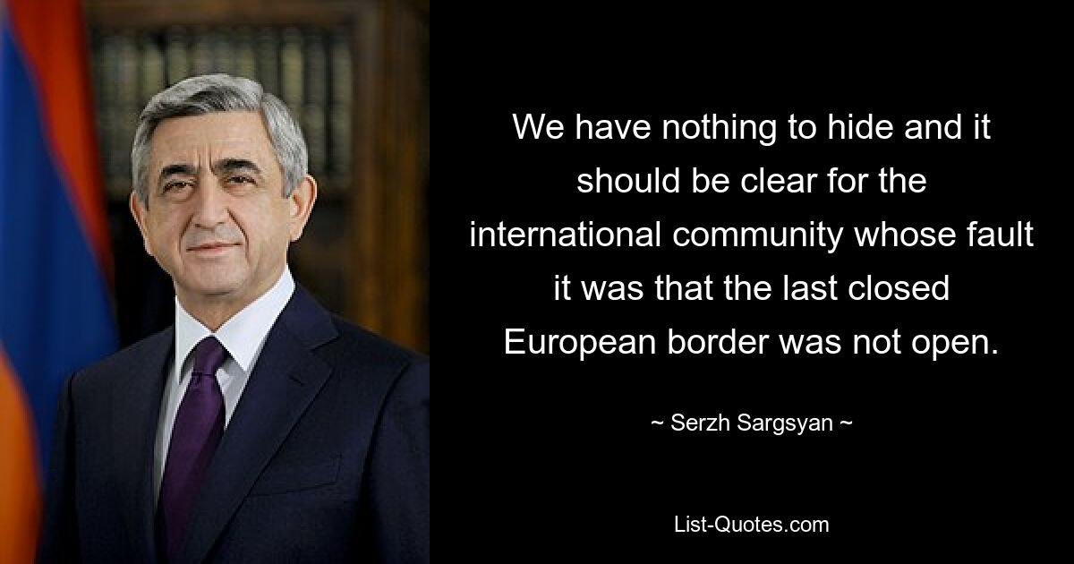 We have nothing to hide and it should be clear for the international community whose fault it was that the last closed European border was not open. — © Serzh Sargsyan