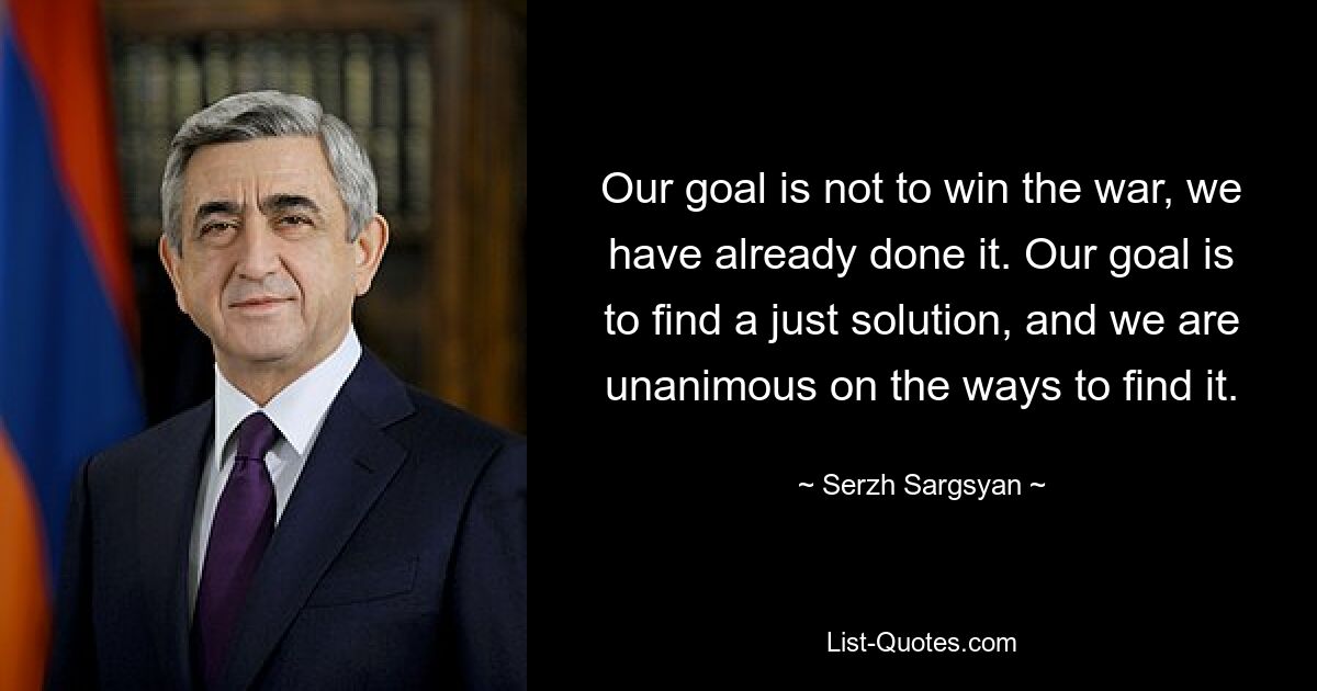 Unser Ziel ist es nicht, den Krieg zu gewinnen, wir haben es bereits geschafft. Unser Ziel ist es, eine gerechte Lösung zu finden, und wir sind uns einig, was die Wege angeht, diese zu finden. — © Serzh Sargsyan 