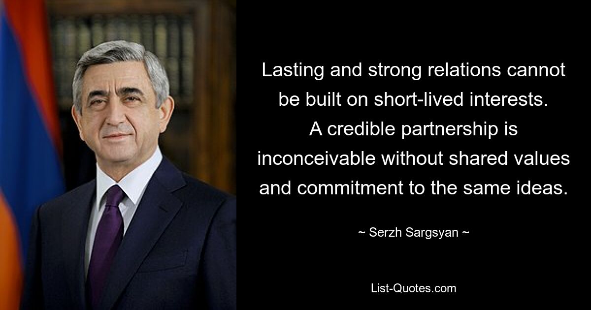 Lasting and strong relations cannot be built on short-lived interests. A credible partnership is inconceivable without shared values and commitment to the same ideas. — © Serzh Sargsyan