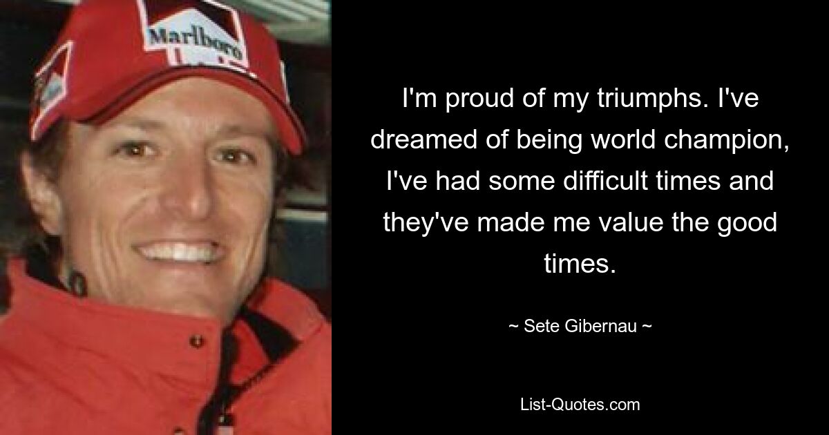 I'm proud of my triumphs. I've dreamed of being world champion, I've had some difficult times and they've made me value the good times. — © Sete Gibernau