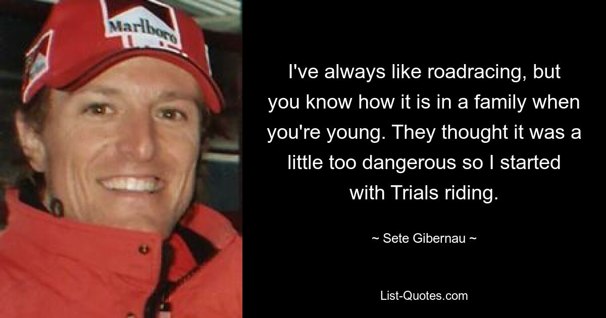 I've always like roadracing, but you know how it is in a family when you're young. They thought it was a little too dangerous so I started with Trials riding. — © Sete Gibernau