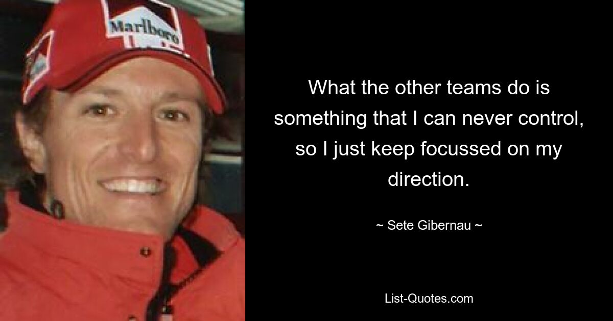 What the other teams do is something that I can never control, so I just keep focussed on my direction. — © Sete Gibernau