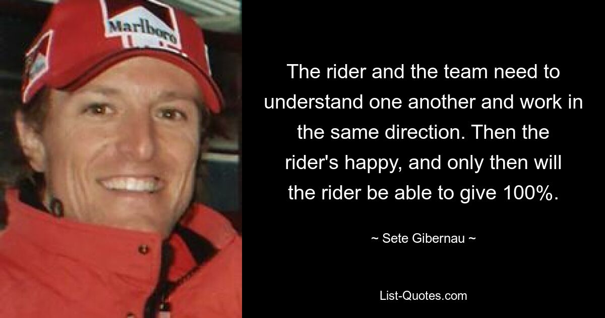 The rider and the team need to understand one another and work in the same direction. Then the rider's happy, and only then will the rider be able to give 100%. — © Sete Gibernau