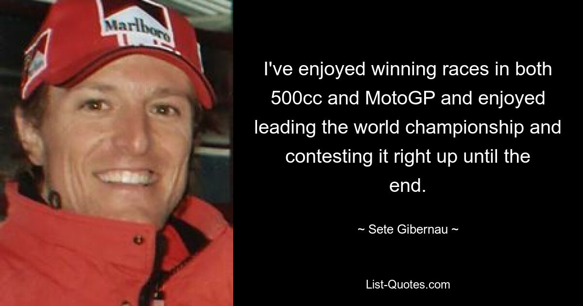 I've enjoyed winning races in both 500cc and MotoGP and enjoyed leading the world championship and contesting it right up until the end. — © Sete Gibernau