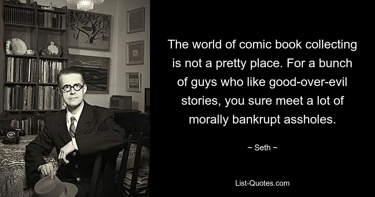 The world of comic book collecting is not a pretty place. For a bunch of guys who like good-over-evil stories, you sure meet a lot of morally bankrupt assholes. — © Seth