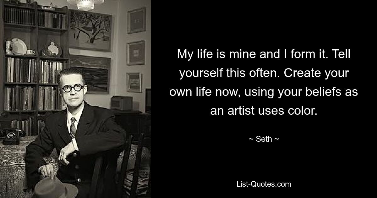 My life is mine and I form it. Tell yourself this often. Create your own life now, using your beliefs as an artist uses color. — © Seth