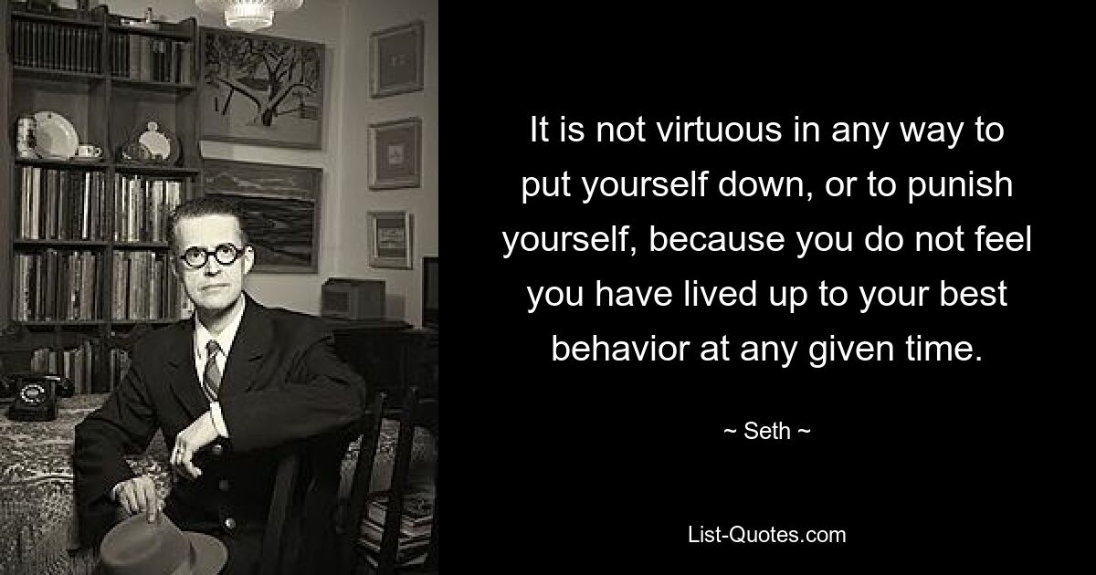 It is not virtuous in any way to put yourself down, or to punish yourself, because you do not feel you have lived up to your best behavior at any given time. — © Seth