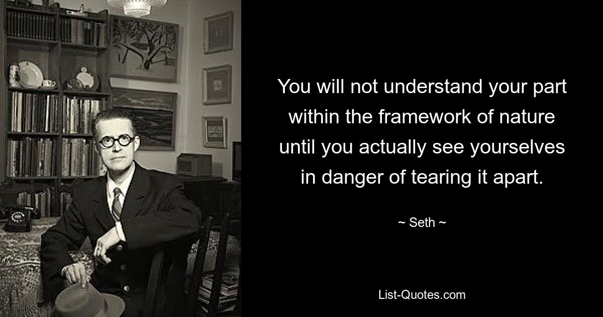 You will not understand your part within the framework of nature until you actually see yourselves in danger of tearing it apart. — © Seth