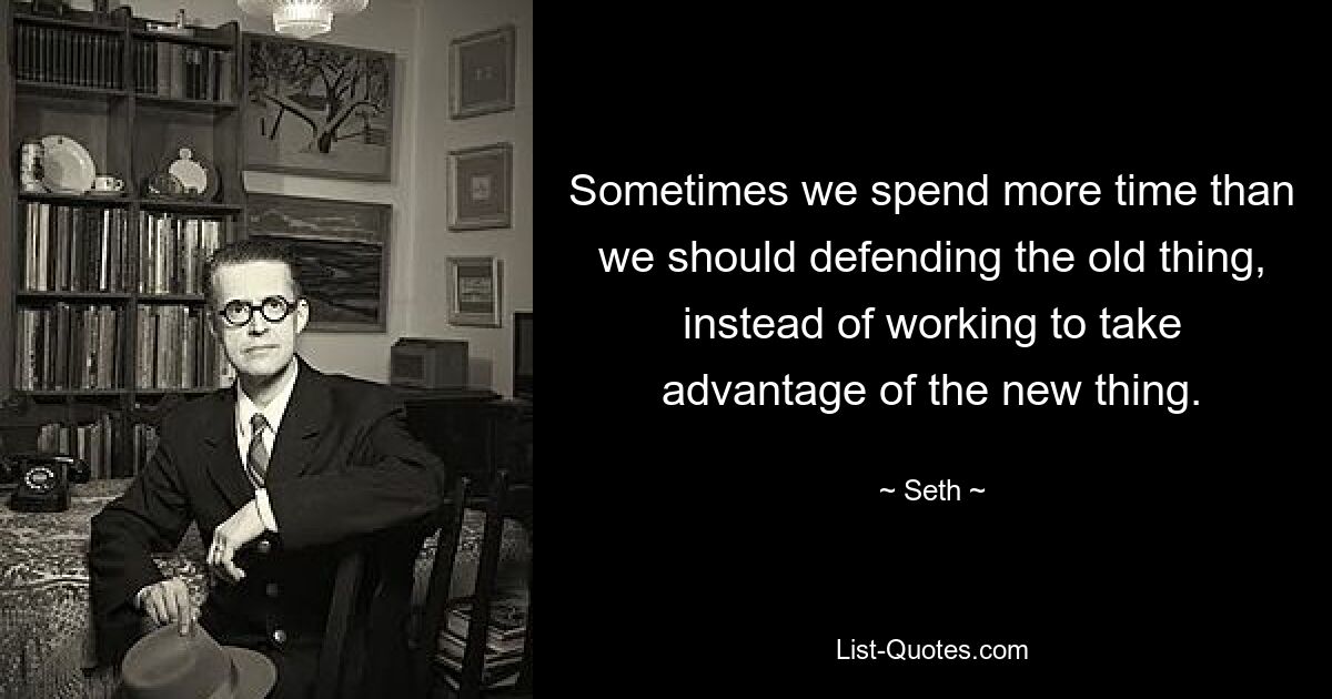 Sometimes we spend more time than we should defending the old thing, instead of working to take advantage of the new thing. — © Seth