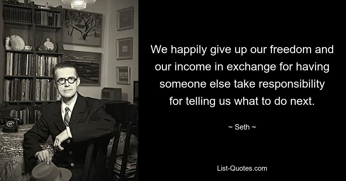 We happily give up our freedom and our income in exchange for having someone else take responsibility for telling us what to do next. — © Seth