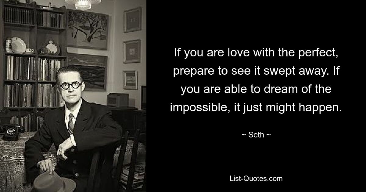 If you are love with the perfect, prepare to see it swept away. If you are able to dream of the impossible, it just might happen. — © Seth