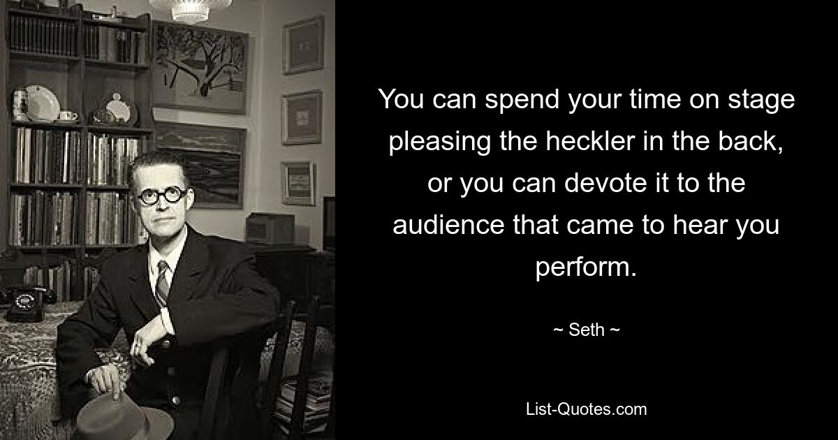 You can spend your time on stage pleasing the heckler in the back, or you can devote it to the audience that came to hear you perform. — © Seth