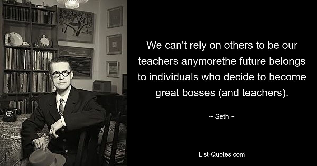 We can't rely on others to be our teachers anymorethe future belongs to individuals who decide to become great bosses (and teachers). — © Seth